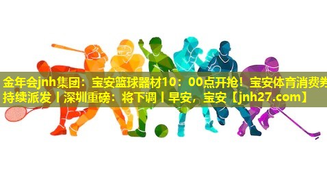 金年会jnh集团：宝安篮球器材10：00点开抢！宝安体育消费券持续派发丨深圳重磅：将下调丨早安，宝安
