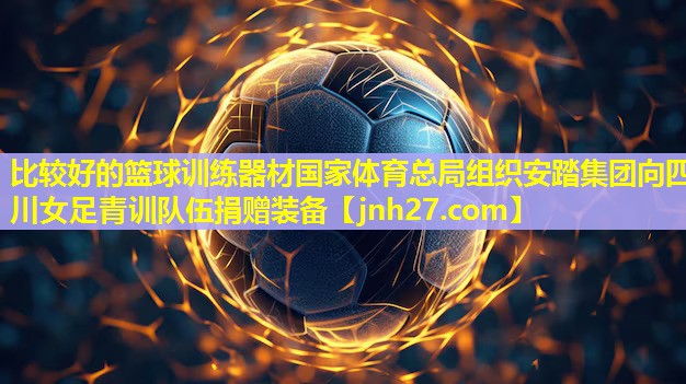 比较好的篮球训练器材国家体育总局组织安踏集团向四川女足青训队伍捐赠装备