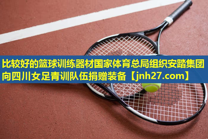比较好的篮球训练器材国家体育总局组织安踏集团向四川女足青训队伍捐赠装备