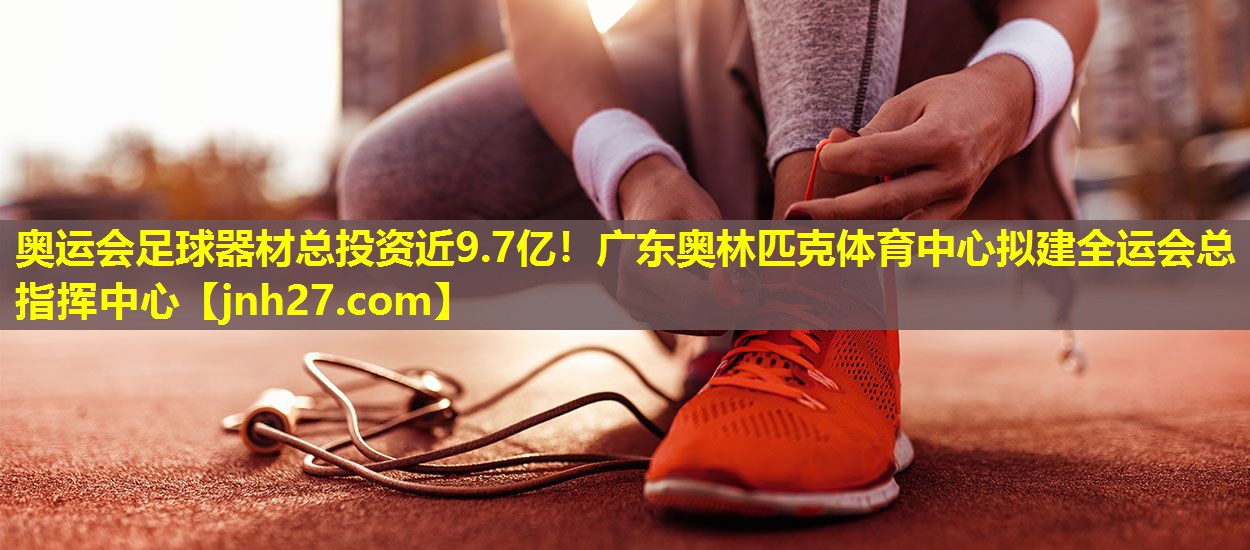 奥运会足球器材总投资近9.7亿！广东奥林匹克体育中心拟建全运会总指挥中心