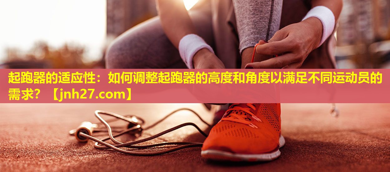 起跑器的适应性：如何调整起跑器的高度和角度以满足不同运动员的需求？