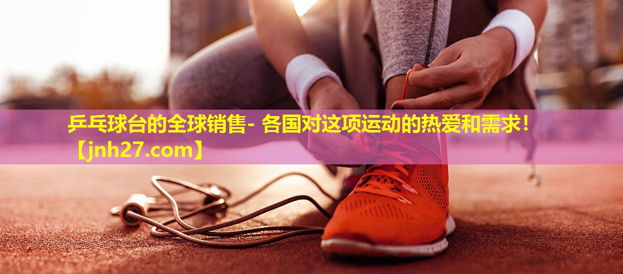 乒乓球台的全球销售- 各国对这项运动的热爱和需求！